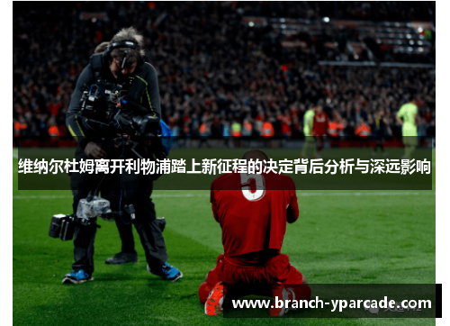 维纳尔杜姆离开利物浦踏上新征程的决定背后分析与深远影响