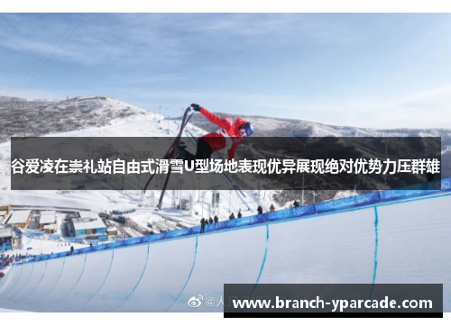 谷爱凌在崇礼站自由式滑雪U型场地表现优异展现绝对优势力压群雄