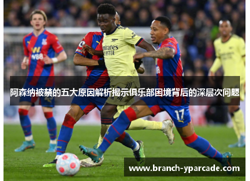 阿森纳被禁的五大原因解析揭示俱乐部困境背后的深层次问题