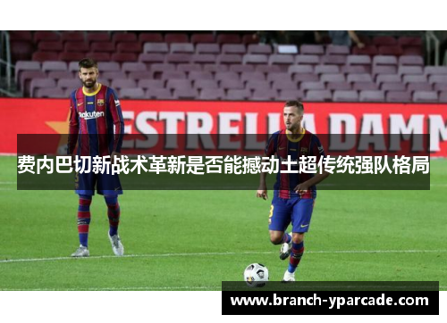 费内巴切新战术革新是否能撼动土超传统强队格局 费内巴切新战术革新是否能撼动土超传统强队格局