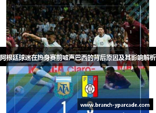 阿根廷球迷在热身赛前嘘声巴西的背后原因及其影响解析 阿根廷球迷在热身赛前嘘声巴西的背后原因及其影响解析