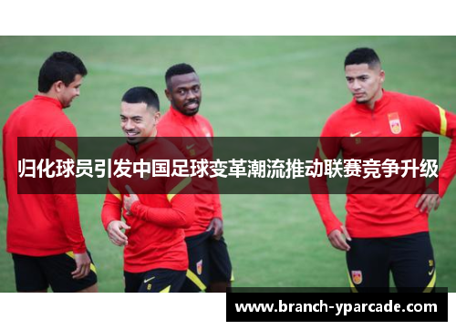 归化球员引发中国足球变革潮流推动联赛竞争升级 归化球员引发中国足球变革潮流推动联赛竞争升级