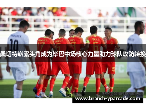 桑切特崭露头角成为毕巴中场核心力量助力球队攻防转换 桑切特崭露头角成为毕巴中场核心力量助力球队攻防转换