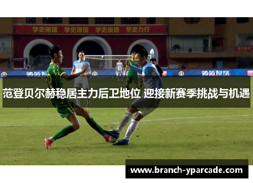 范登贝尔赫稳居主力后卫地位 迎接新赛季挑战与机遇