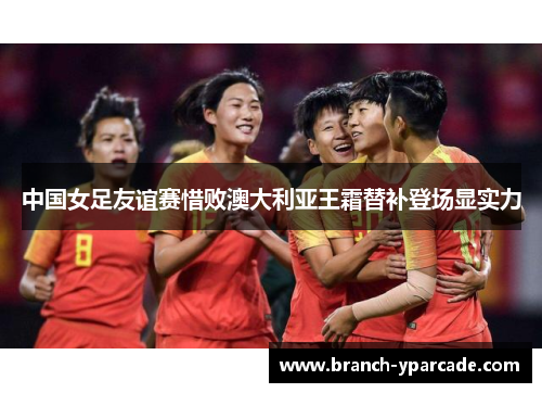 中国女足友谊赛惜败澳大利亚王霜替补登场显实力